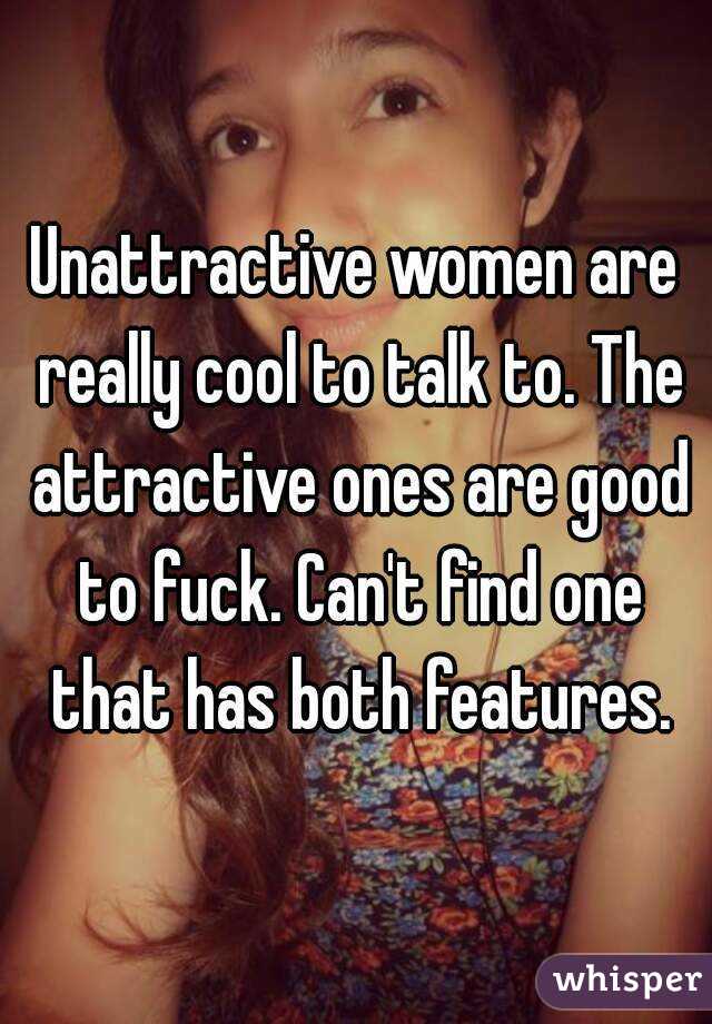 Unattractive women are really cool to talk to. The attractive ones are good to fuck. Can't find one that has both features.