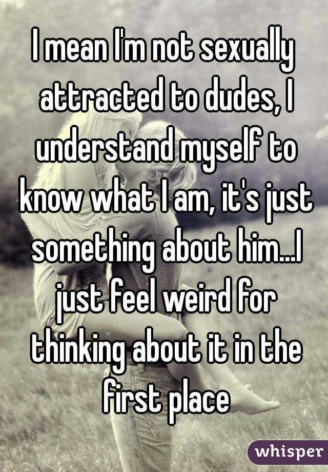 I mean I'm not sexually attracted to dudes, I understand myself to know what I am, it's just something about him...I just feel weird for thinking about it in the first place