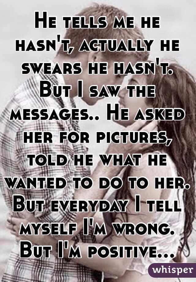 He tells me he hasn't, actually he swears he hasn't. But I saw the messages.. He asked her for pictures, told he what he wanted to do to her. But everyday I tell myself I'm wrong. But I'm positive...