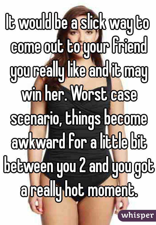 It would be a slick way to come out to your friend you really like and it may win her. Worst case scenario, things become awkward for a little bit between you 2 and you got a really hot moment.