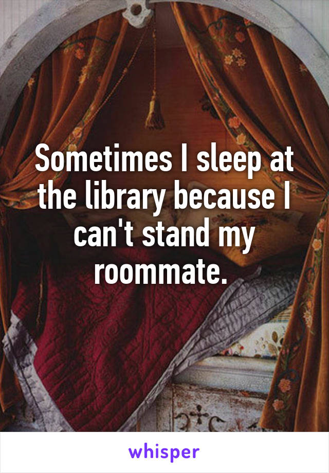 Sometimes I sleep at the library because I can't stand my roommate. 
