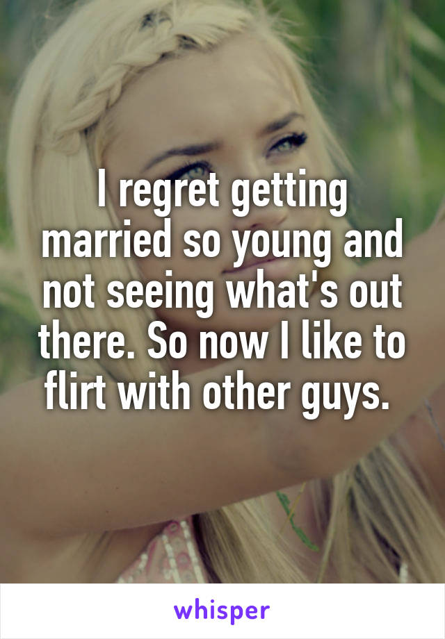 I regret getting married so young and not seeing what's out there. So now I like to flirt with other guys. 
