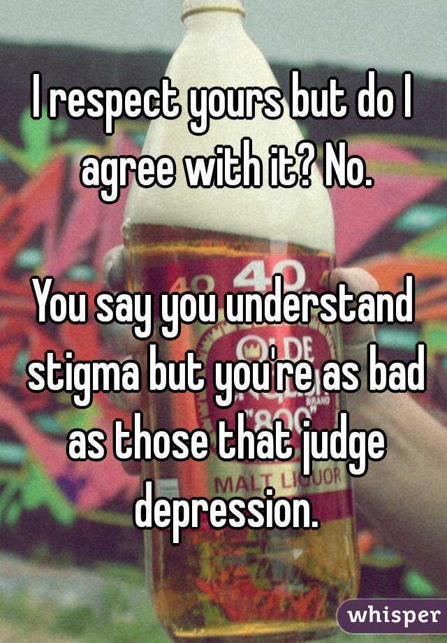 I respect yours but do I agree with it? No.

You say you understand stigma but you're as bad as those that judge depression.