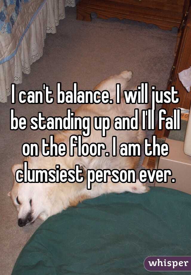 I can't balance. I will just be standing up and I'll fall on the floor. I am the clumsiest person ever.