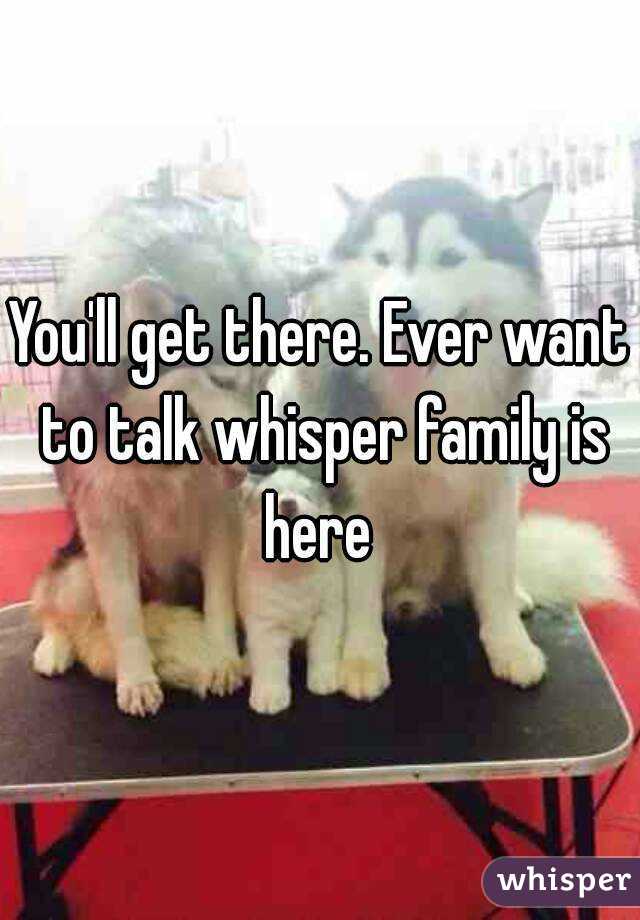 You'll get there. Ever want to talk whisper family is here 