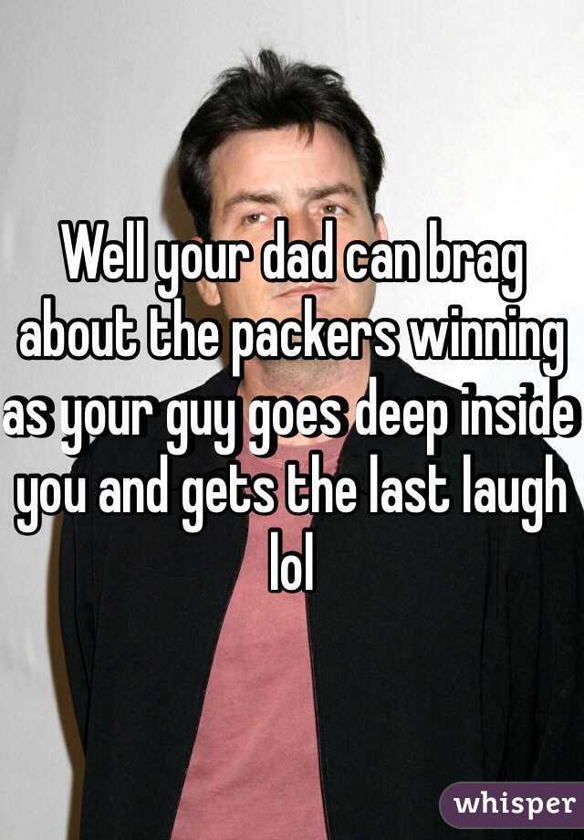 Well your dad can brag about the packers winning as your guy goes deep inside you and gets the last laugh lol