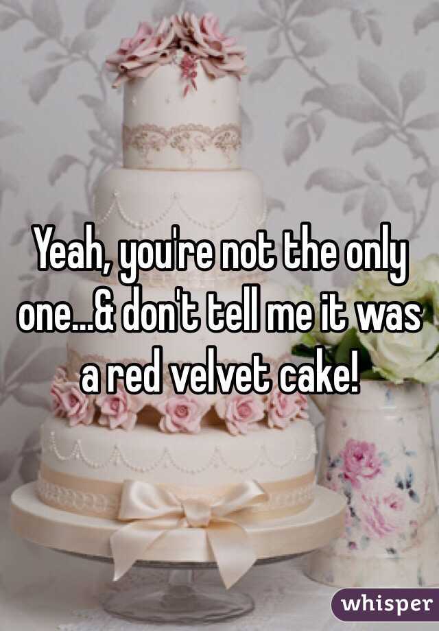 Yeah, you're not the only one...& don't tell me it was a red velvet cake!