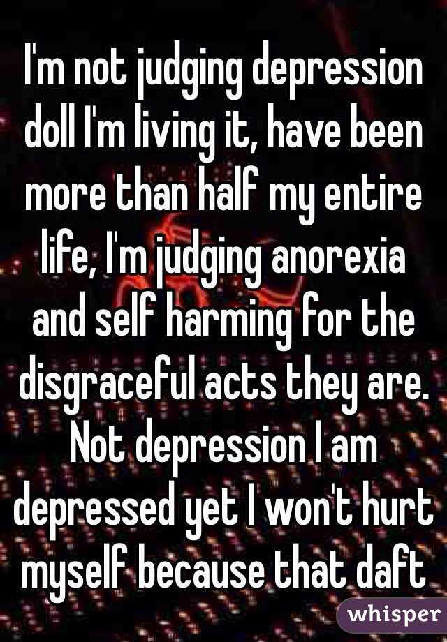 I'm not judging depression doll I'm living it, have been more than half my entire life, I'm judging anorexia and self harming for the disgraceful acts they are. Not depression I am depressed yet I won't hurt myself because that daft  