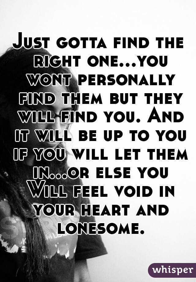 Just gotta find the right one...you wont personally find them but they will find you. And it will be up to you if you will let them in...or else you Will feel void in your heart and lonesome.
