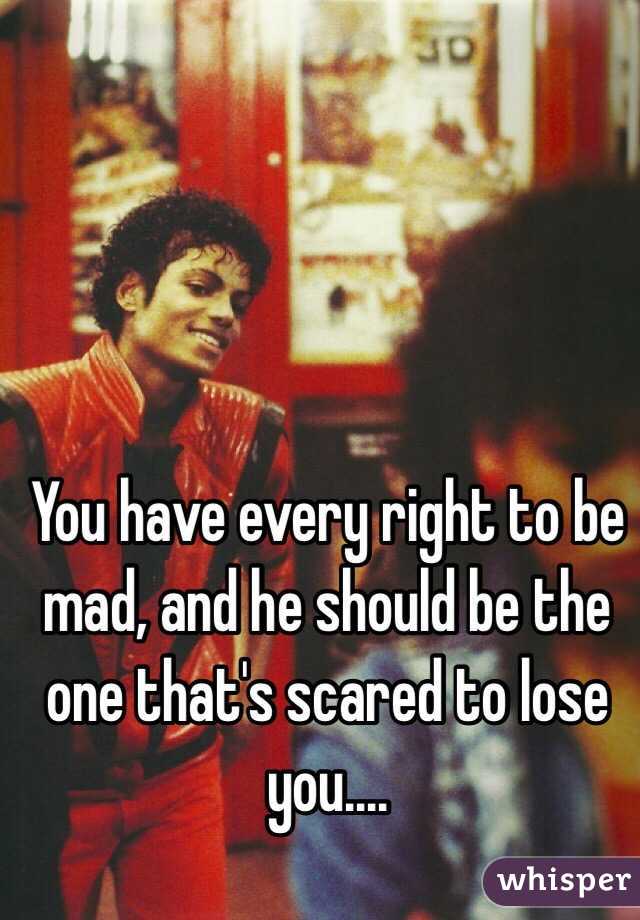 You have every right to be mad, and he should be the one that's scared to lose you....