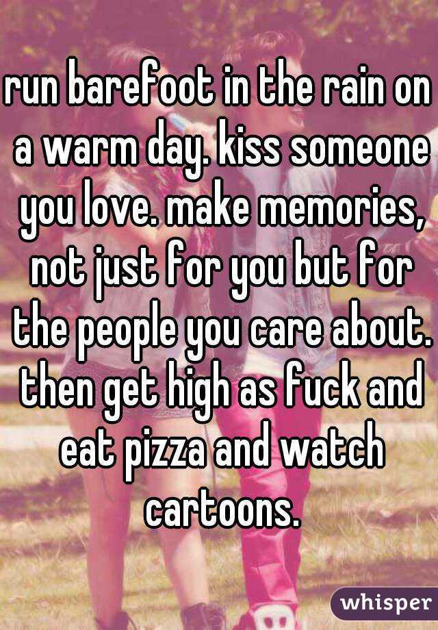 run barefoot in the rain on a warm day. kiss someone you love. make memories, not just for you but for the people you care about. then get high as fuck and eat pizza and watch cartoons.