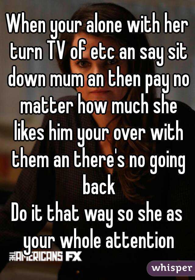 When your alone with her turn TV of etc an say sit down mum an then pay no matter how much she likes him your over with them an there's no going back
Do it that way so she as your whole attention