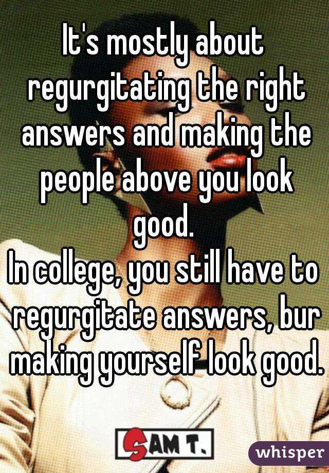 It's mostly about regurgitating the right answers and making the people above you look good. 
In college, you still have to regurgitate answers, bur making yourself look good. 