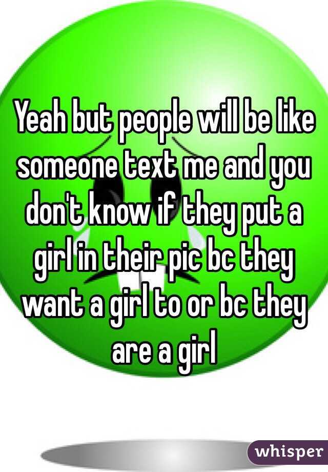 Yeah but people will be like someone text me and you don't know if they put a girl in their pic bc they want a girl to or bc they are a girl