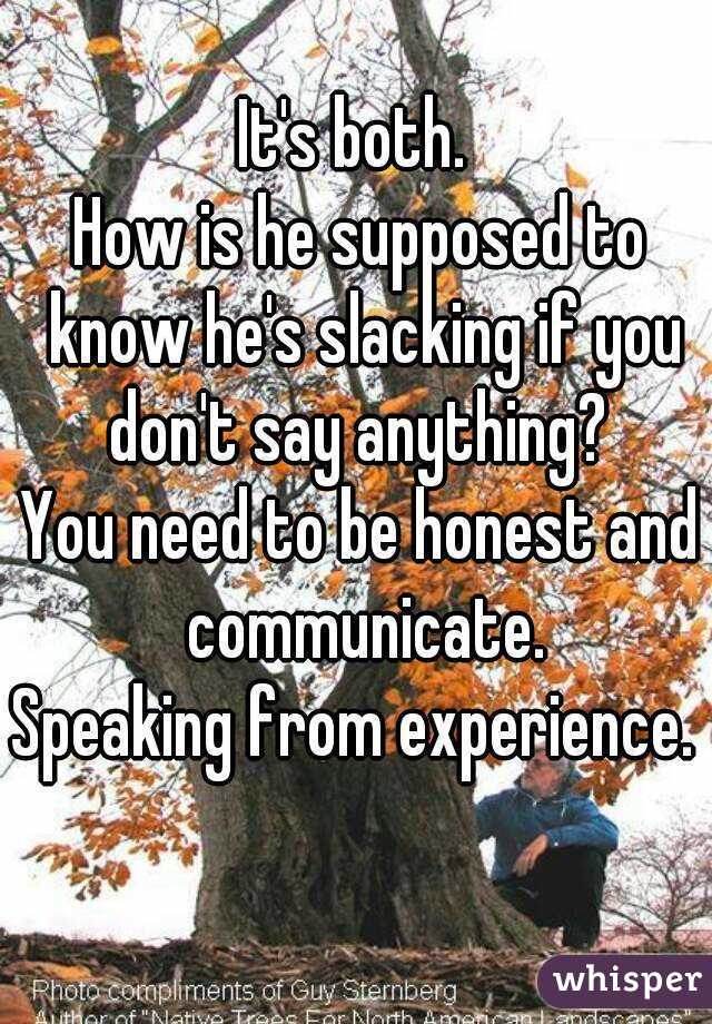It's both. 
How is he supposed to know he's slacking if you don't say anything? 
You need to be honest and communicate.
Speaking from experience. 