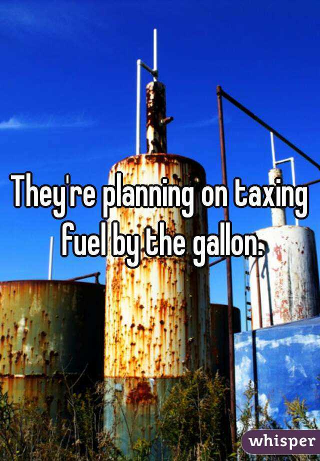 They're planning on taxing fuel by the gallon.