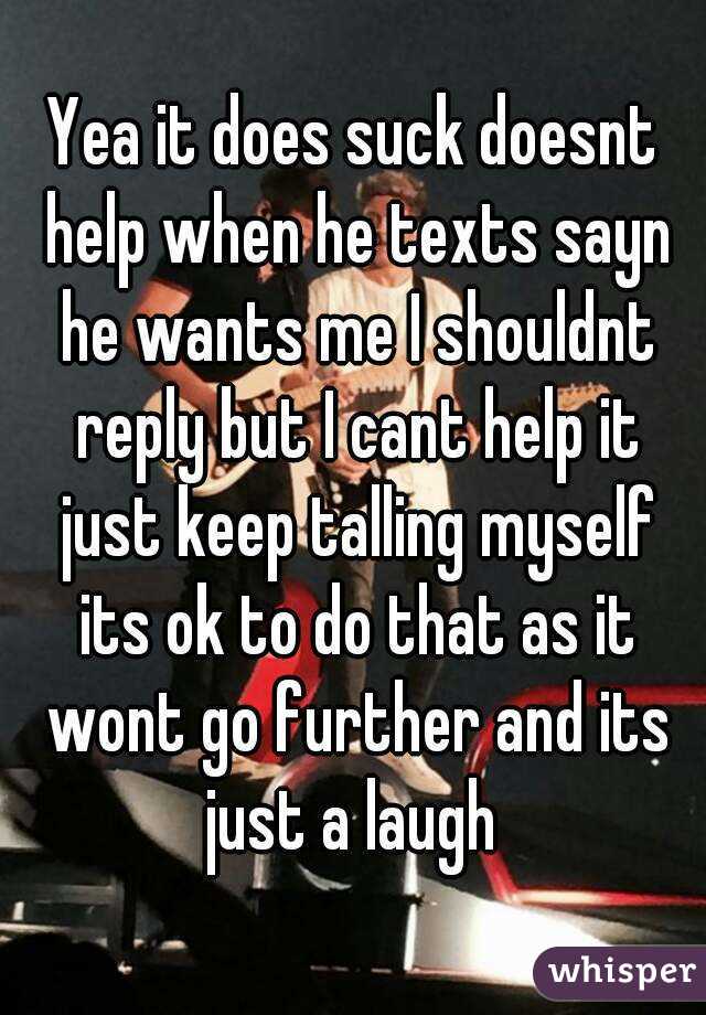 Yea it does suck doesnt help when he texts sayn he wants me I shouldnt reply but I cant help it just keep talling myself its ok to do that as it wont go further and its just a laugh 