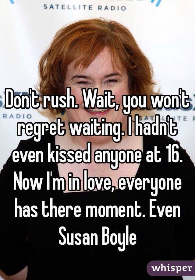 Don't rush. Wait, you won't regret waiting. I hadn't even kissed anyone at 16. Now I'm in love, everyone has there moment. Even Susan Boyle 