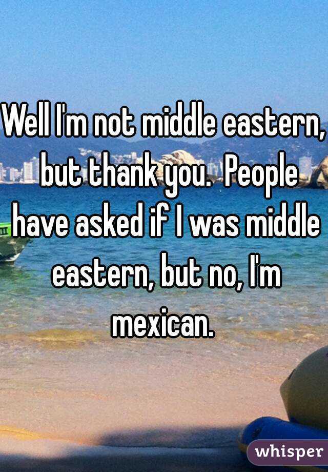 Well I'm not middle eastern,  but thank you.  People have asked if I was middle eastern, but no, I'm mexican. 