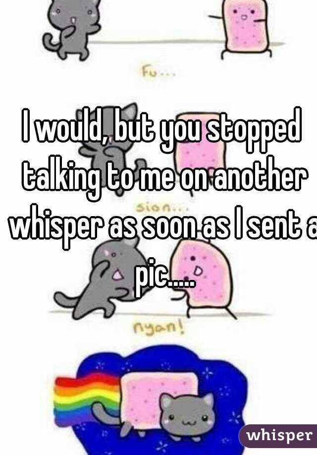 I would, but you stopped talking to me on another whisper as soon as I sent a pic.....