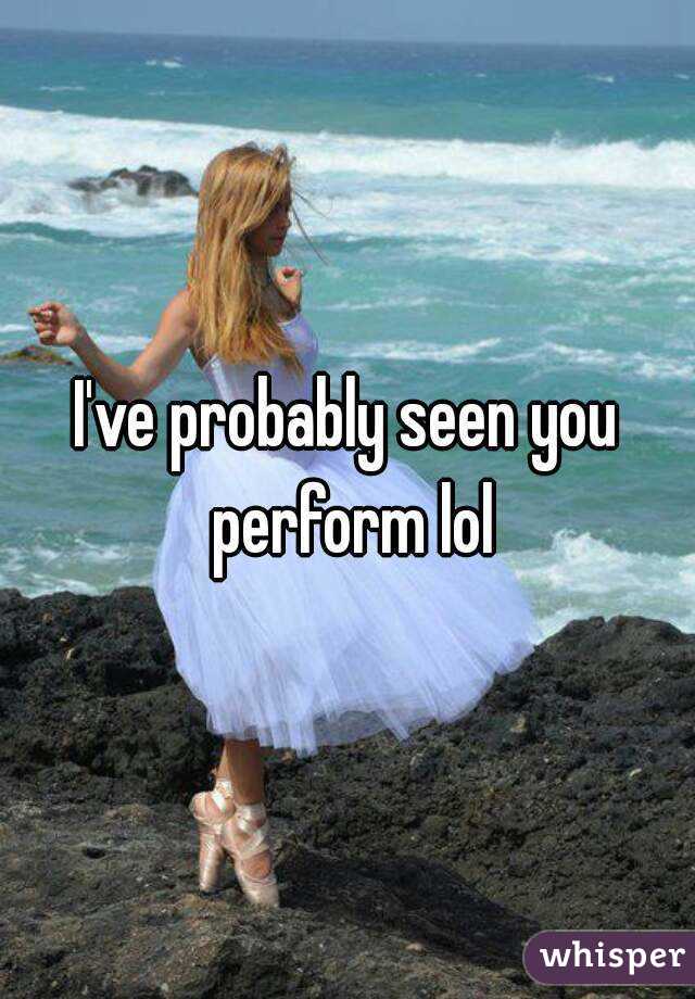 I've probably seen you perform lol