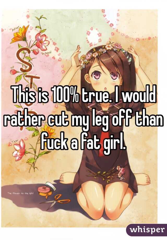 This is 100% true. I would rather cut my leg off than fuck a fat girl. 