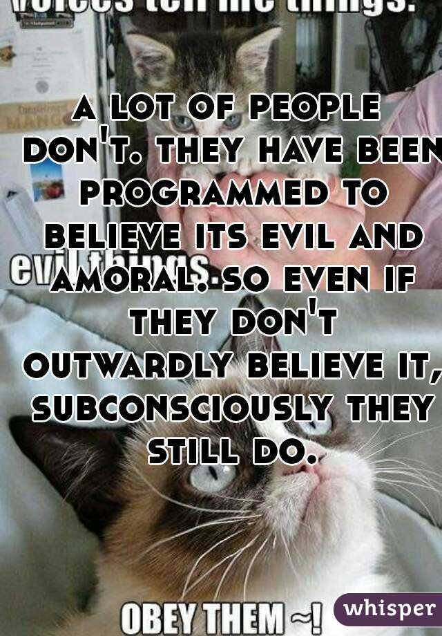 a lot of people don't. they have been programmed to believe its evil and amoral. so even if they don't outwardly believe it, subconsciously they still do.