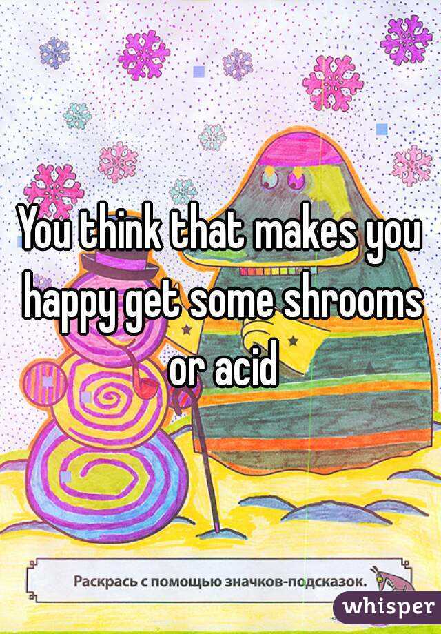 You think that makes you happy get some shrooms or acid