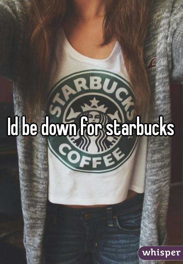 Id be down for starbucks