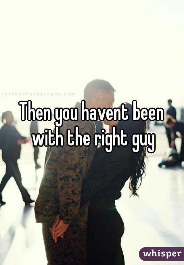 Then you havent been with the right guy