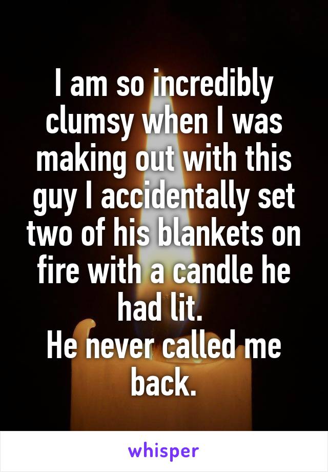 I am so incredibly clumsy when I was making out with this guy I accidentally set two of his blankets on fire with a candle he had lit. 
He never called me back.