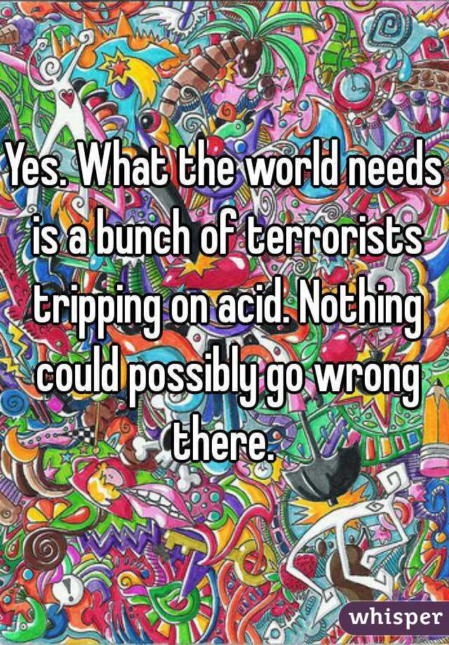 Yes. What the world needs is a bunch of terrorists tripping on acid. Nothing could possibly go wrong there. 