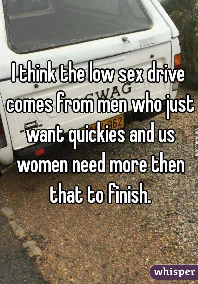 I think the low sex drive comes from men who just want quickies and us women need more then that to finish.
