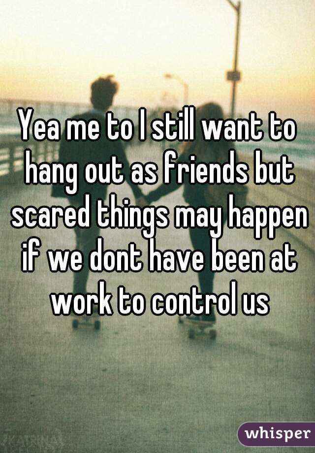 Yea me to I still want to hang out as friends but scared things may happen if we dont have been at work to control us