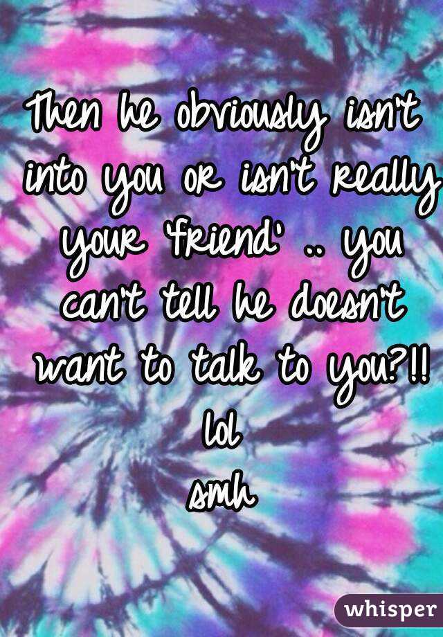 Then he obviously isn't into you or isn't really your 'friend' .. you can't tell he doesn't want to talk to you?!!
lol
smh