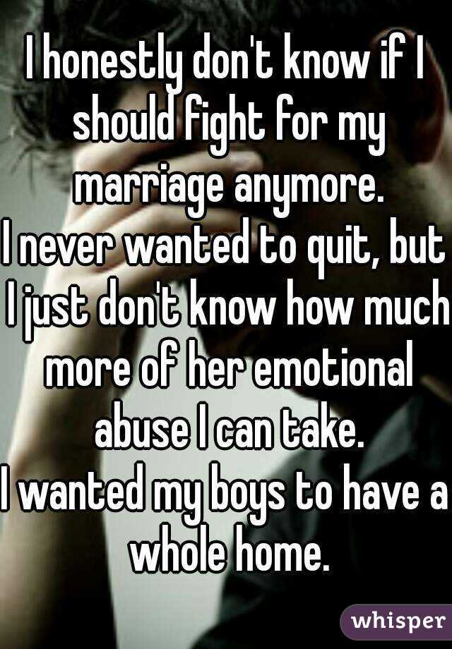 I honestly don't know if I should fight for my marriage anymore.
I never wanted to quit, but I just don't know how much more of her emotional abuse I can take.
I wanted my boys to have a whole home.