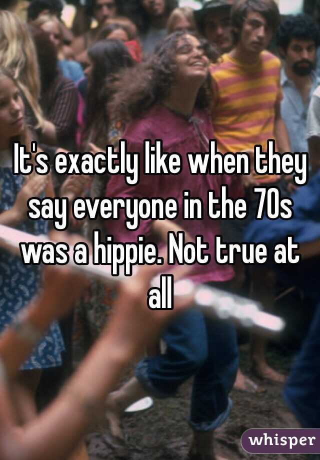 It's exactly like when they say everyone in the 70s was a hippie. Not true at all 