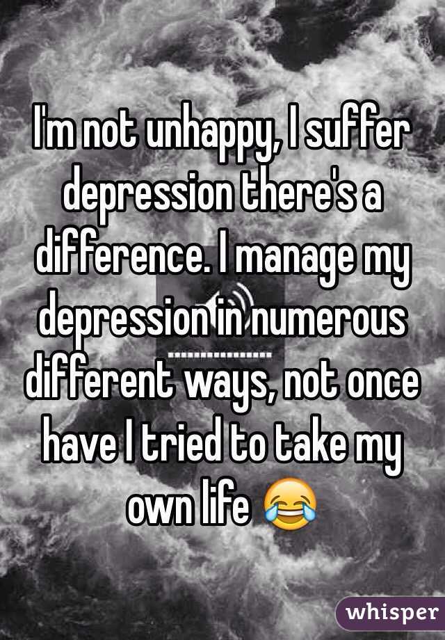 I'm not unhappy, I suffer depression there's a difference. I manage my depression in numerous different ways, not once have I tried to take my own life 😂