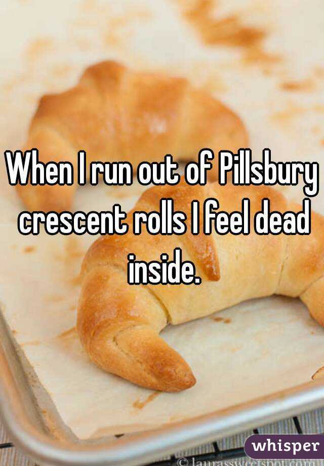 When I run out of Pillsbury crescent rolls I feel dead inside.
