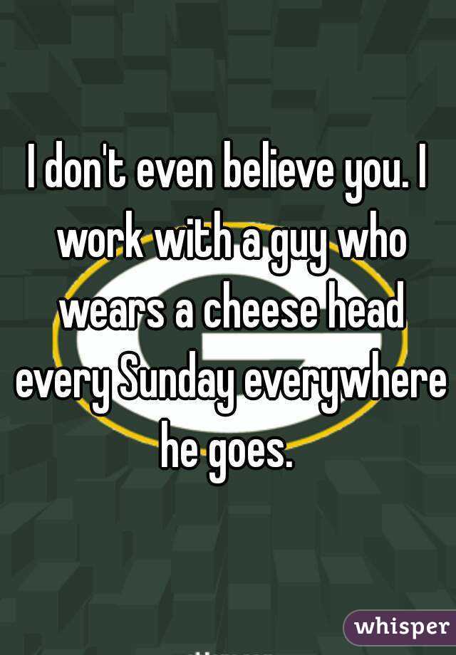 I don't even believe you. I work with a guy who wears a cheese head every Sunday everywhere he goes. 