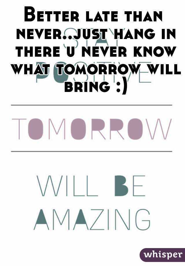 Better late than never..just hang in there u never know what tomorrow will bring :)