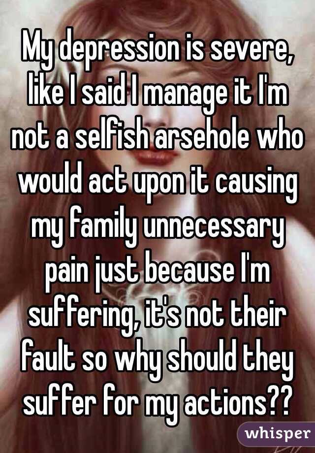 My depression is severe, like I said I manage it I'm not a selfish arsehole who would act upon it causing my family unnecessary pain just because I'm suffering, it's not their fault so why should they suffer for my actions?? 