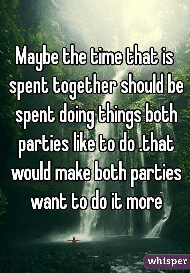 Maybe the time that is spent together should be spent doing things both parties like to do .that would make both parties want to do it more
