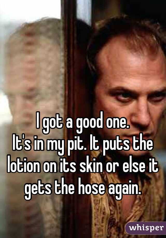 I got a good one. 
It's in my pit. It puts the lotion on its skin or else it gets the hose again. 