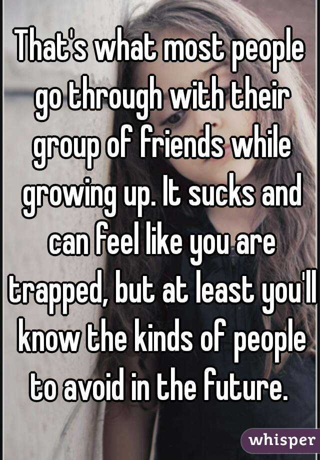 That's what most people go through with their group of friends while growing up. It sucks and can feel like you are trapped, but at least you'll know the kinds of people to avoid in the future. 