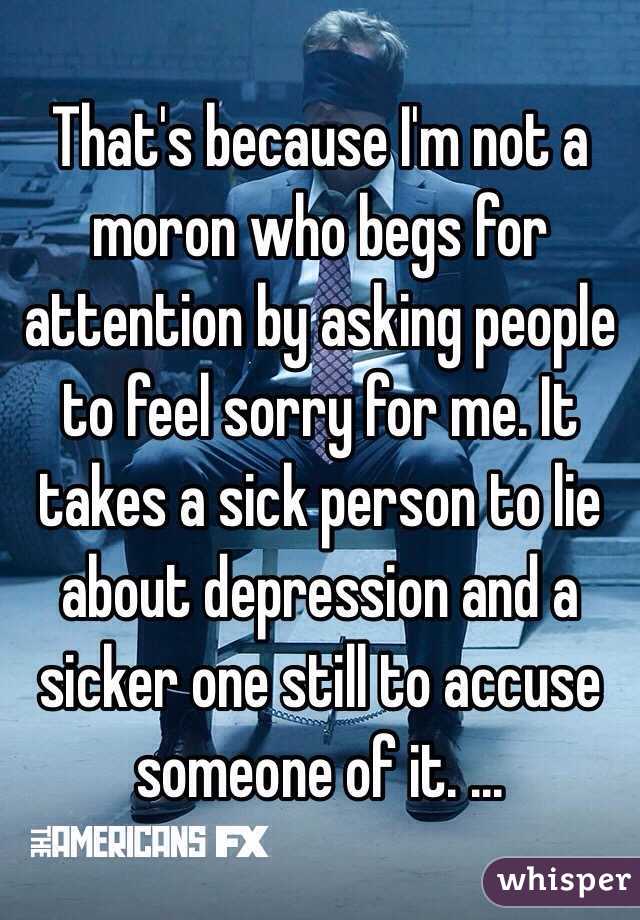 That's because I'm not a moron who begs for attention by asking people to feel sorry for me. It takes a sick person to lie about depression and a sicker one still to accuse someone of it. ... 