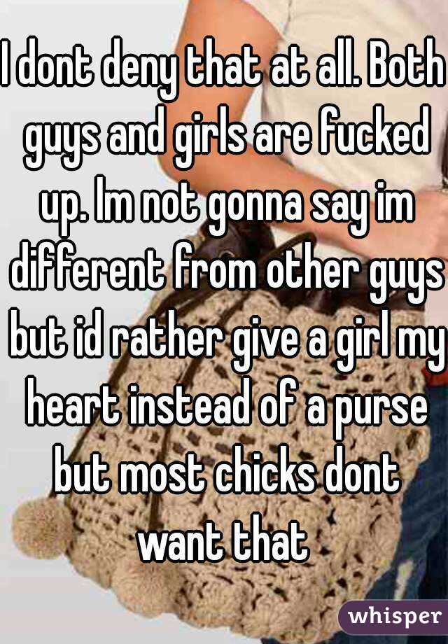 I dont deny that at all. Both guys and girls are fucked up. Im not gonna say im different from other guys but id rather give a girl my heart instead of a purse but most chicks dont want that 