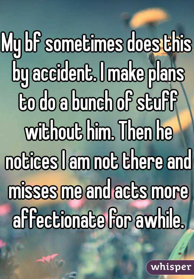 My bf sometimes does this by accident. I make plans to do a bunch of stuff without him. Then he notices I am not there and misses me and acts more affectionate for awhile.