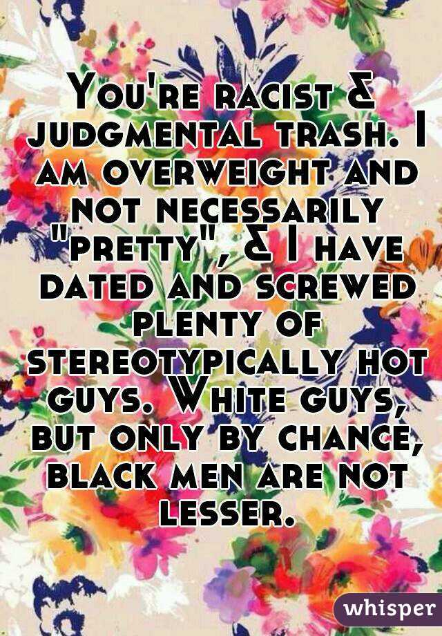 You're racist & judgmental trash. I am overweight and not necessarily "pretty", & I have dated and screwed plenty of stereotypically hot guys. White guys, but only by chance, black men are not lesser.