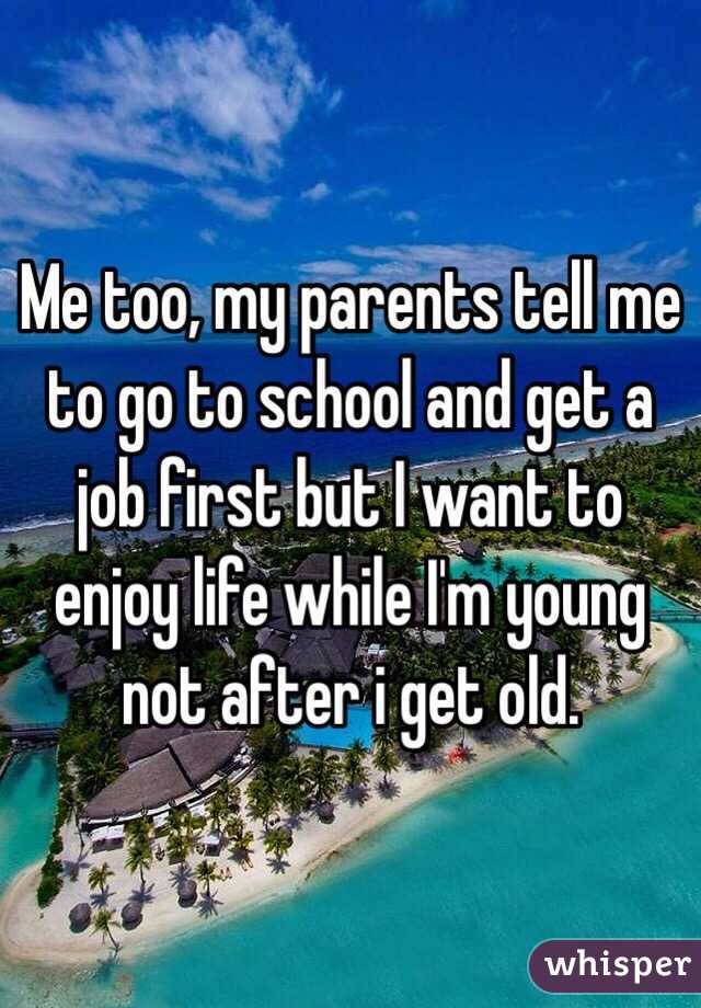 Me too, my parents tell me to go to school and get a job first but I want to enjoy life while I'm young not after i get old. 